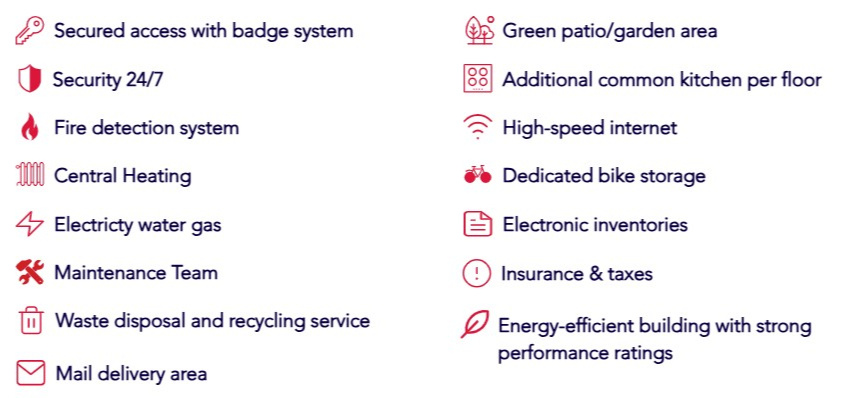 Amenities Secured access with badge system Security 24/7 Fire detection system Central Heating Electricty water gas Maintenance Team Waste disposal and recycling service Mail delivery area Green patio/garden area Additional common kitchen per floor High-speed intern